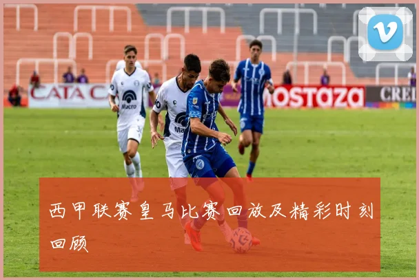 西甲联赛皇马比赛回放及精彩时刻回顾