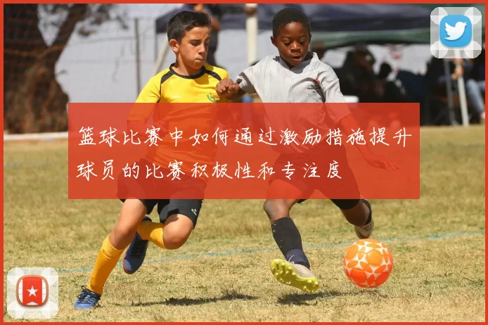 篮球比赛中如何通过激励措施提升球员的比赛积极性和专注度