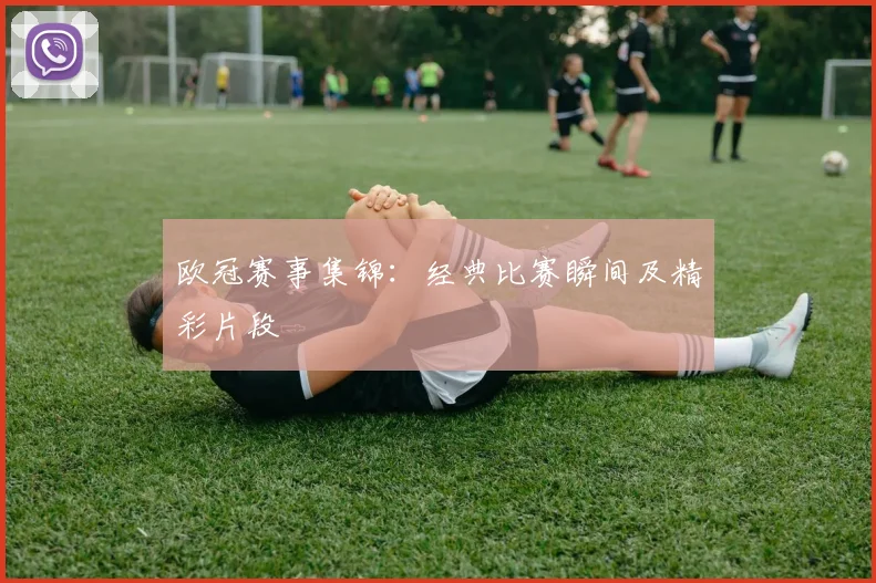 欧冠赛事集锦：经典比赛瞬间及精彩片段
