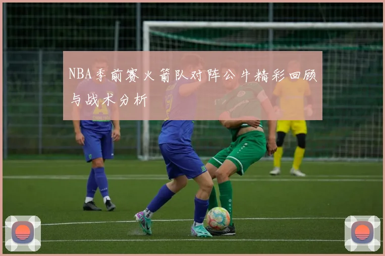NBA季前赛火箭队对阵公牛精彩回顾与战术分析