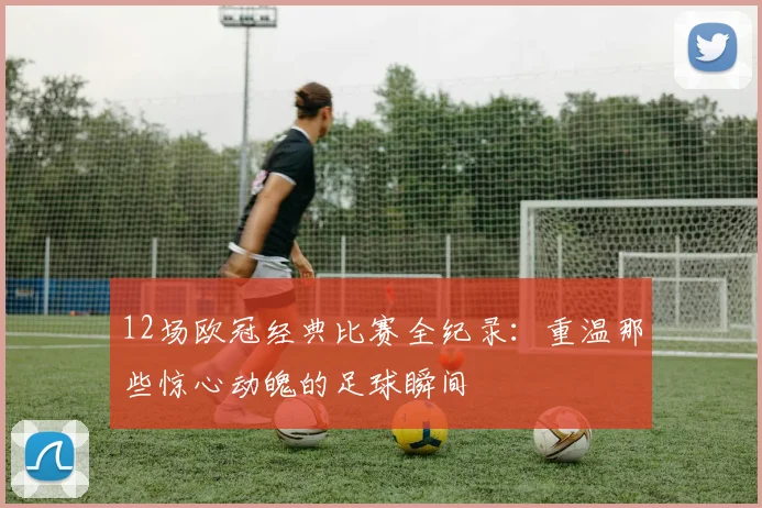 12场欧冠经典比赛全纪录:重温那些惊心动魄的足球瞬间