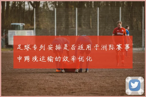 足球专列安排是否适用于洲际赛事中跨境运输的效率优化