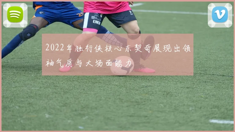 2022年独行侠核心东契奇展现出领袖气质与大场面能力