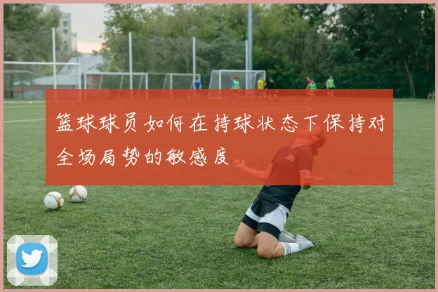 篮球球员如何在持球状态下保持对全场局势的敏感度